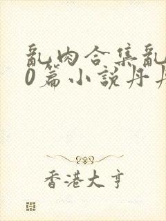 乱肉合集乱500篇小说丹丹