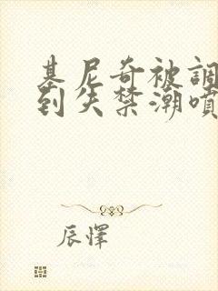 基尼奇被调教爽到失禁潮喷小说