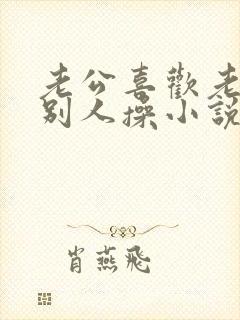 老公喜欢老婆被别人操小说