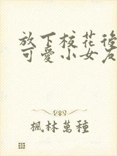 放下校花后被超可爱小女友倒追剧集