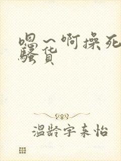 嗯～啊操死你小骚货