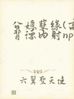 公媳孽缘(高h背德内射np)