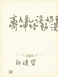 高h乱淫奶头嗯啊呻吟动漫视频