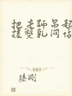 把老师吊起来揉搓双乳网站