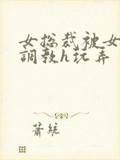 女总裁被女下属调教h玩弄