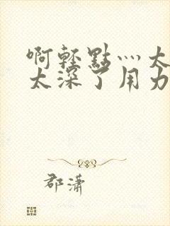 啊轻点灬太粗嗯太深了用力的