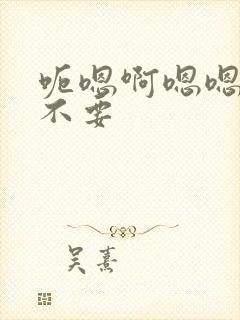 呃嗯啊嗯嗯啊啊不要