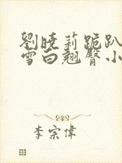 刘晓莉跪趴翘起雪白翘臀小说