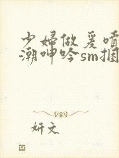 少妇做爰喷水高潮呻吟sm捆绑