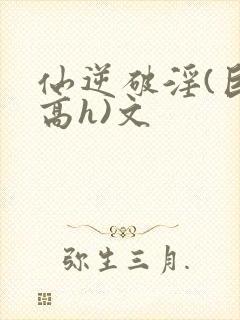 仙逆破淫(巨肉高h)文