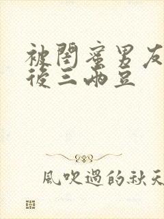 被闺蜜男友上错后三两豆