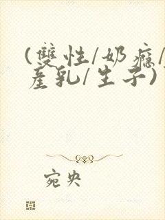 (双性/奶瘾/产乳/生子)男男小说