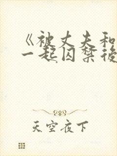 《被丈夫和情敌一起囚禁后怎么了》