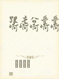 跟老公爱爱嗯嗯啊啊啊啊啊嗯嗯