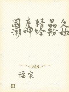 国产精品久久高潮呻吟粉嫩av