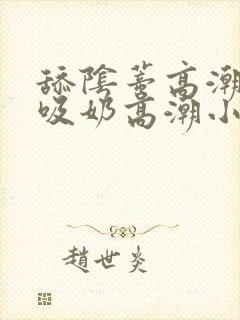 舔阴蒂高潮小说吸奶高潮小说