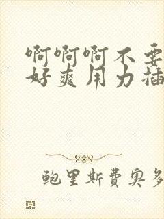 啊啊啊不要好大好爽用力插,我