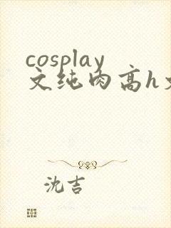 cosplay文纯肉高h文