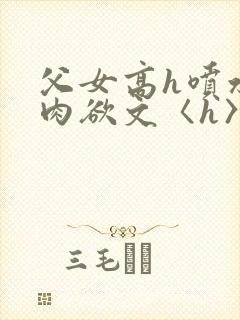 父女高h喷水荡肉欲文〈h〉短文