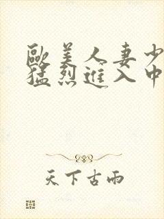 欧美人妻少妇被猛烈进入中文字幕