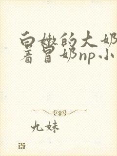 白嫩的大奶子翘着冒奶np小说