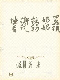 他撕扯奶罩揉搓着我的奶头