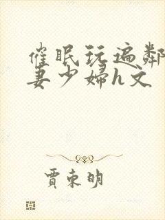 催眠玩遍邻居人妻少妇h文