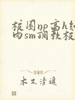 校园np高h纯肉sm调教校花