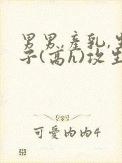 男男,产乳,生子(高h)攻生子