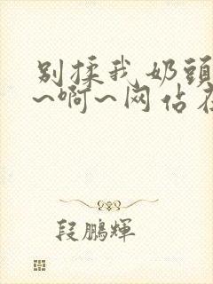 别揉我奶头~嗯~啊~网站在线观看