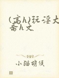 (高h)玩淫大乔h文