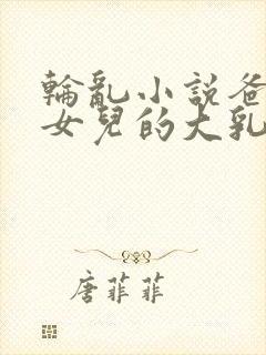 轮乱小说爸爸吸女儿的大乳房