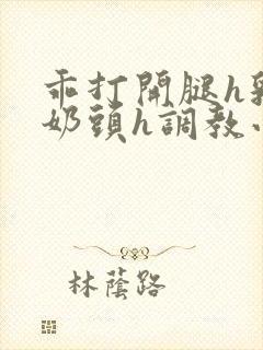 乖打开腿h乳夹奶头h调教小说h