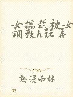 女总裁被女下属调教h玩弄