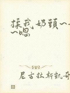 揉我奶头~好爽~嗯