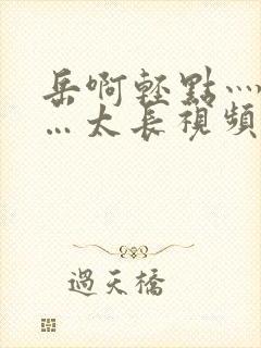 岳啊轻点灬太粗…太长视频