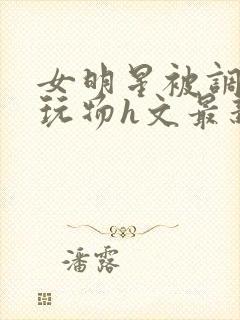 女明星被调教成玩物h文最新章节