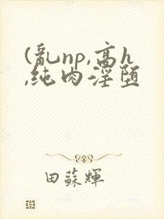 (乱np,高h,纯肉淫堕