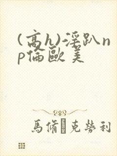 (高h)淫趴np伦欧美