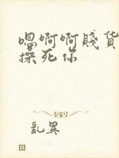 嗯啊啊贱货爽吗操死你