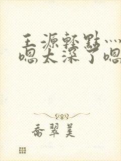 王源轻点灬太粗嗯太深了嗯啊