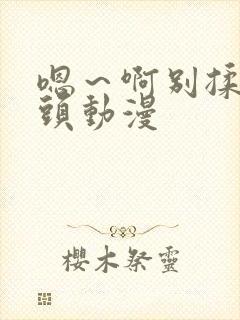 嗯～啊别揉我奶头动漫