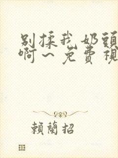 别揉我奶头嗯～啊～免费视频