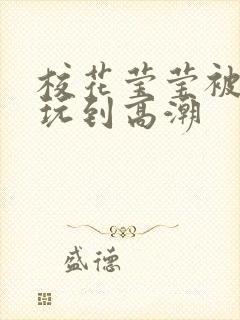 校花莹莹被老头玩到高潮