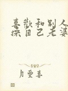 喜欢和别人一起操自己老婆逼小说