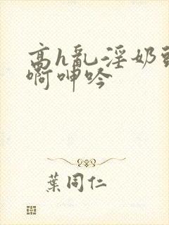 高h乱淫奶头嗯啊呻吟