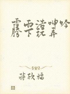 霍雨浩呻吟沦为胯下玩弄