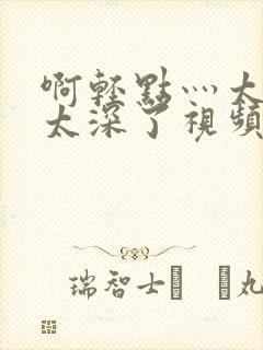 啊轻点灬太粗嗯太深了视频