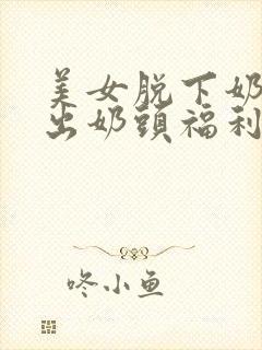 美女脱下奶罩露出奶头福利视频