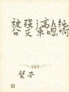 被强j高h纯肉公交车嗯啊被迫